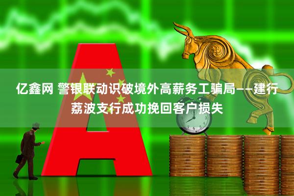 亿鑫网 警银联动识破境外高薪务工骗局——建行荔波支行成功挽回客户损失