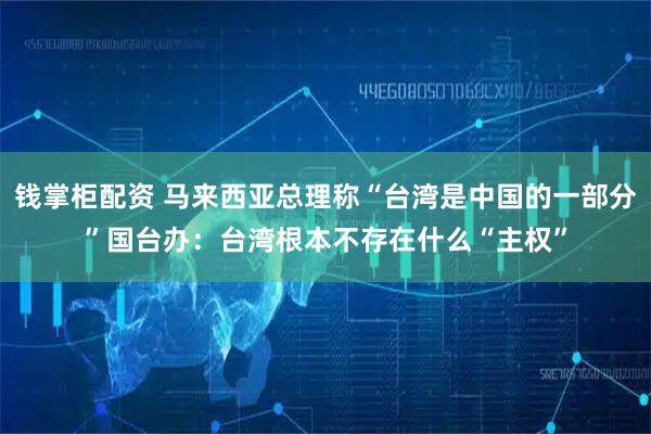 钱掌柜配资 马来西亚总理称“台湾是中国的一部分”国台办：台湾根本不存在什么“主权”