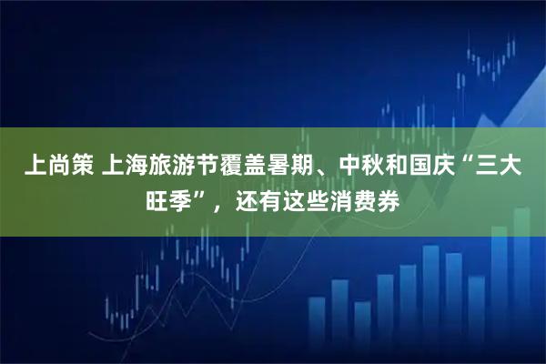 上尚策 上海旅游节覆盖暑期、中秋和国庆“三大旺季”,还有这些消费券