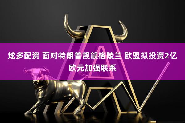 炫多配资 面对特朗普觊觎格陵兰 欧盟拟投资2亿欧元加强联系
